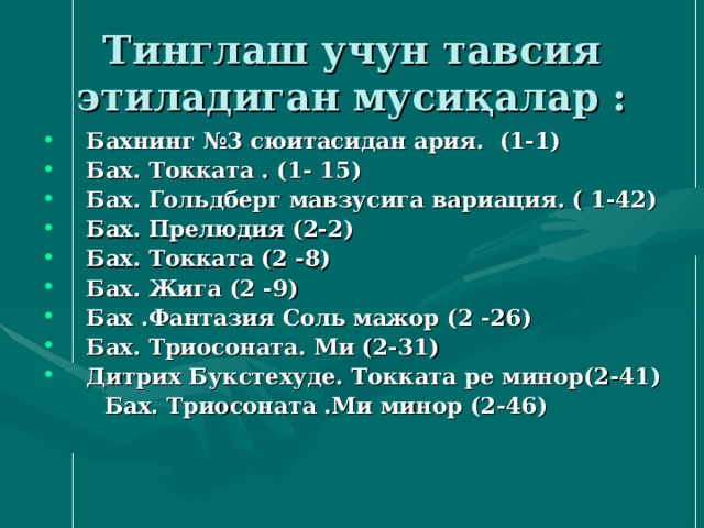 Тинглаш учун тавсия этиладиган мусиқалар : Бахнинг №3 сюитасидан ария. (1-1) Бах. Токката . (1- 15) Бах. Гольдберг мавзусига вариация. ( 1-42) Бах. Прелюдия (2-2) Бах. Токката (2 - 8) Бах. Жига (2 - 9) Бах .Фантазия Соль мажор (2 - 2 6 ) Бах. Триосоната. Ми (2 - 31) Дитрих Букстехуде. Токката ре минор(2 - 4 1 )  Бах. Триосоната .Ми минор (2 - 4 6 ) 