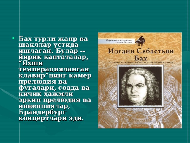 Бах турли жанр ва шакллар устида ишлаган. Булар -- йирик кантаталар , “Яхши темперацияланган клавир”нинг камер прелюдия ва фугалари , содда ва кичик ҳажмли эркин прелюдия ва инвенциялар , Брандербург концертлари эди. 