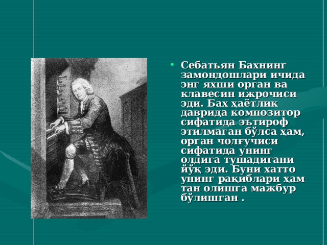 Себатьян Бахнинг замондошлари ичида энг яхши орган ва клавесин ижрочиси эди. Бах ҳаётлик даврида композитор сифатида эътироф этилмаган бўлса ҳам, орган чолғучиси сифатида унинг олдига тушадигани йўқ эди. Буни хатто унинг рақиблари ҳам тан олишга мажбур бўлишган .  