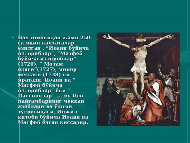 Бах томонидан жами 250 га яқин кантаталар ёзилган , “Иоанн бўйича изтироблар”, “Матфей бўйича изтироблар” (1729), “ Мотам одаси”(1727), минор мессаси (1738) ни яратади. Иоанн ва “ Матфей бўйича изтироблар” ёки “ Пассионлар” --- бу Исо пайғамбарнинг чеккан азоблари ва ўлими тўғрисидаги, Инжил китоби бўйича Иоанн ва Матфей ёзган қиссадир. 
