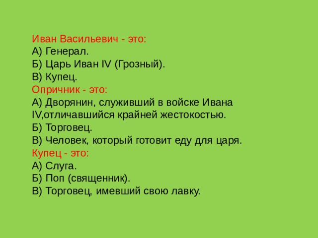 Иван Васильевич - это: А) Генерал. Б) Царь Иван IV (Грозный). В) Купец. Опричник - это: А) Дворянин, служивший в войске Ивана IV,отличавшийся крайней жестокостью. Б) Торговец. В) Человек, который готовит еду для царя. Купец - это: А) Слуга. Б) Поп (священник). В) Торговец, имевший свою лавку. 