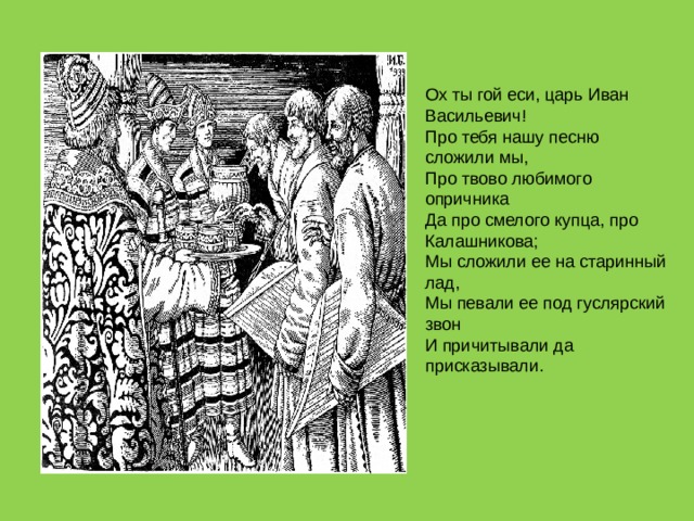 Ох ты гой еси, царь Иван Васильевич!  Про тебя нашу песню сложили мы,  Про твово любимого опричника  Да про смелого купца, про Калашникова;  Мы сложили ее на старинный лад,  Мы певали ее под гуслярский звон  И причитывали да присказывали. 