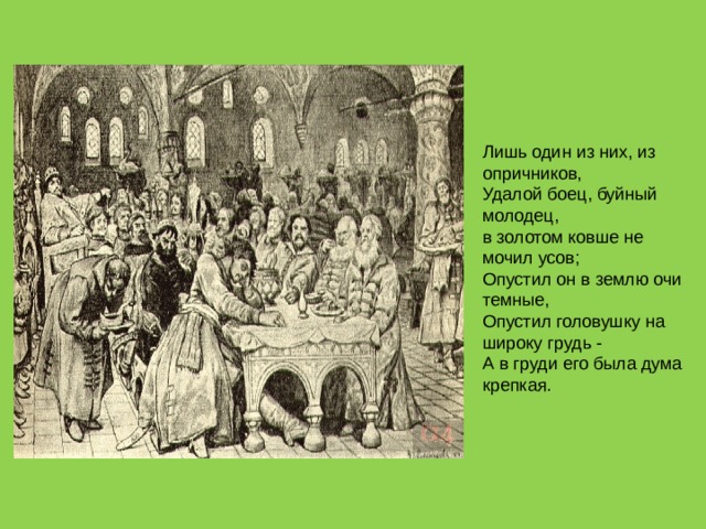 Лишь один из них, из опричников,  Удалой боец, буйный молодец,  в золотом ковше не мочил усов;  Опустил он в землю очи темные,  Опустил головушку на широку грудь -  А в груди его была дума крепкая. 