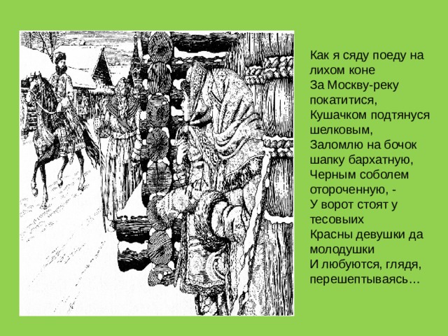 Как я сяду поеду на лихом коне  За Москву-реку покатитися,  Кушачком подтянуся шелковым,  Заломлю на бочок шапку бархатную,  Черным соболем отороченную, -  У ворот стоят у тесовыих  Красны девушки да молодушки  И любуются, глядя, перешептываясь… 