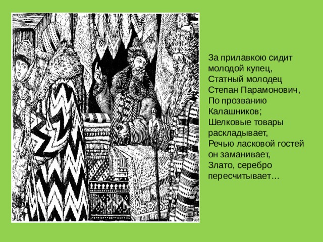 За прилавкою сидит молодой купец,  Статный молодец Степан Парамонович,  По прозванию Калашников;  Шелковые товары раскладывает,  Речью ласковой гостей он заманивает,  Злато, серебро пересчитывает… 