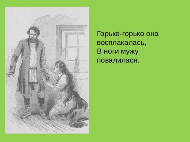 Горько-горько она восплакалась,  В ноги мужу повалилася. 