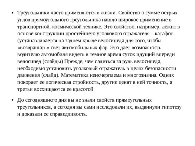 Треугольники часто применяются в жизни. Свойство о сумме острых углов прямоугольного треугольника нашло широкое применение в транспортной, космической технике. Это свойство, например, лежит в основе конструкции простейшего уголкового отражателя – катафот. (устанавливается на заднем крыле велосипеда для того, чтобы «возвращать» свет автомобильных фар. Это дает возможность водителю автомобиля видеть в темное время суток идущий впереди велосипед (слайды) Прежде, чем садиться за руль велосипеда, необходимо установить уголковый отражатель в целях безопасности движения (слайд). Математика неисчерпаема и многозначна. Одних покоряет ее логическая стройность, другие ценят в ней точность, а третьи восхищаются ее красотой До сегодняшнего дня вы не знали свойств прямоугольных треугольников, а сегодня вы сами исследовали их, выдвинули гипотезу и доказали ее справедливость.  