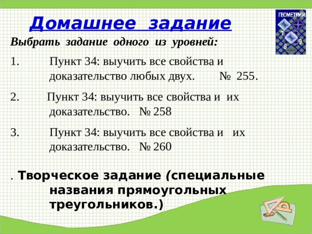 Домашнее задание Выбрать задание одного из уровней: Пункт 34: выучить все свойства и доказательство любых двух. № 255.  2. Пункт 34: выучить все свойства и их доказательство. № 258 Пункт 34: выучить все свойства и их доказательство. № 260  . Творческое задание ( специальные названия прямоугольных треугольников.) 