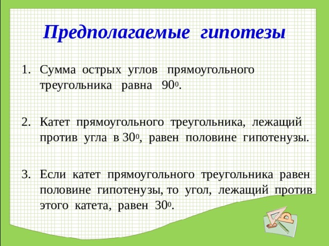 Предполагаемые гипотезы Сумма острых углов прямоугольного треугольника равна 90 0 .  Катет прямоугольного треугольника, лежащий против угла в 30 0 , равен половине гипотенузы.  Если катет прямоугольного треугольника равен половине гипотенузы, то угол, лежащий против этого катета, равен 30 0 .  