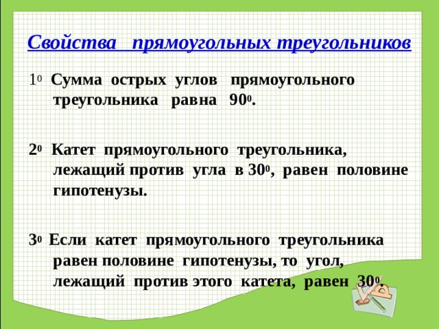 Свойства прямоугольных треугольников 1 0  Сумма острых углов прямоугольного треугольника равна 90 0 .  2 0 Катет прямоугольного треугольника, лежащий против угла в 30 0 , равен половине гипотенузы.  3 0 Если катет прямоугольного треугольника равен половине гипотенузы, то угол, лежащий против этого катета, равен 30 0 .  