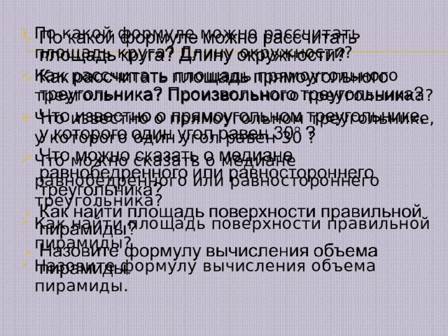   По какой формуле можно рассчитать площадь круга? Длину окружности? Как рассчитать площадь прямоугольного треугольника? Произвольного треугольника? Что известно о прямоугольном треугольнике, у которого один угол равен 30 ? Что можно сказать о медиане равнобедренного или равностороннего треугольника? Как найти площадь поверхности правильной пирамиды? Назовите формулу вычисления объема пирамиды. 