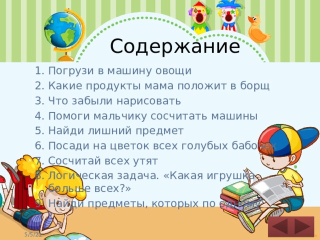Содержание Погрузи в машину овощи Какие продукты мама положит в борщ Что забыли нарисовать Помоги мальчику сосчитать машины Найди лишний предмет Посади на цветок всех голубых бабочек Сосчитай всех утят Логическая задача. «Какая игрушка больше всех?» Найди предметы, которых по одному  
