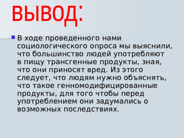 В ходе проведенного нами социологического опроса мы выяснили, что большинство людей употребляют в пищу трансгенные продукты, зная, что они приносят вред. Из этого следует, что людям нужно объяснять, что такое генномодифицированные продукты, для того чтобы перед употреблением они задумались о возможных последствиях. 