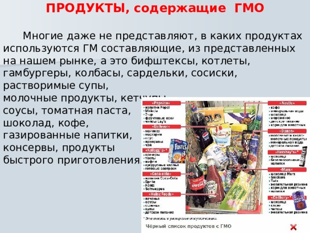 ПРОДУКТЫ, содержащие ГМО   Многие даже не представляют, в каких продуктах используются ГМ составляющие, из представленных на нашем рынке, а это бифштексы, котлеты, гамбургеры, колбасы, сардельки, сосиски, растворимые супы, молочные продукты, кетчупы, соусы, томатная паста, шоколад, кофе, газированные напитки, консервы, продукты быстрого приготовления. 
