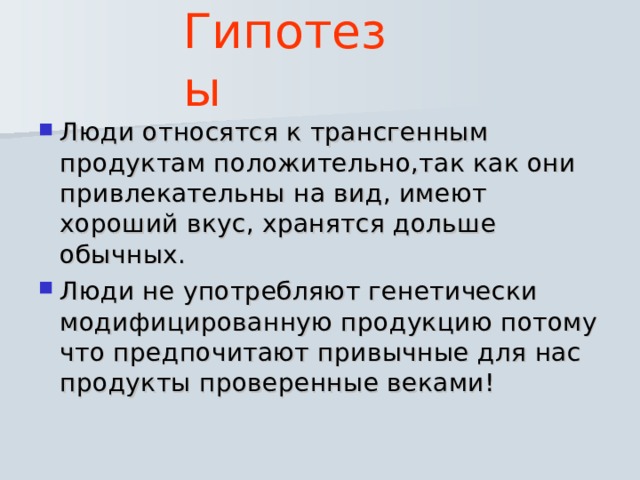 Гипотезы Люди относятся к трансгенным продуктам положительно,так как они привлекательны на вид, имеют хороший вкус, хранятся дольше обычных. Люди не употребляют генетически модифицированную продукцию потому что предпочитают привычные для нас продукты проверенные веками! 