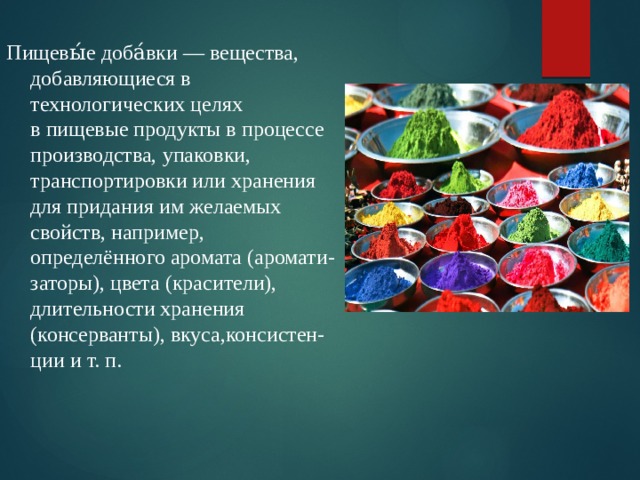 Пищевы́е доба́вки — вещества, добавляющиеся в технологических целях в пищевые продукты в процессе производства, упаковки, транспортировки или хранения для придания им желаемых свойств, например, определённого аромата (аромати-заторы), цвета (красители), длительности хранения (консерванты), вкуса,консистен-ции и т. п.  