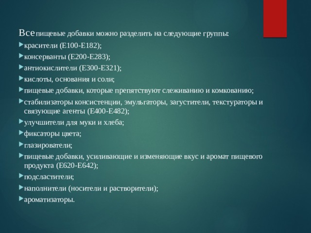 Все  пищевые добавки можно разделить на следующие группы: красители (Е100-Е182); консерванты (Е200-Е283); антиокислители (Е300-Е321); кислоты, основания и соли; пищевые добавки, которые препятствуют слеживанию и комкованию; стабилизаторы консистенции, эмульгаторы, загустители, текстураторы и связующие агенты (Е400-Е482); улучшители для муки и хлеба; фиксаторы цвета; глазирователи; пищевые добавки, усиливающие и изменяющие вкус и аромат пищевого продукта (Е620-Е642); подсластители; наполнители (носители и растворители); ароматизаторы. 