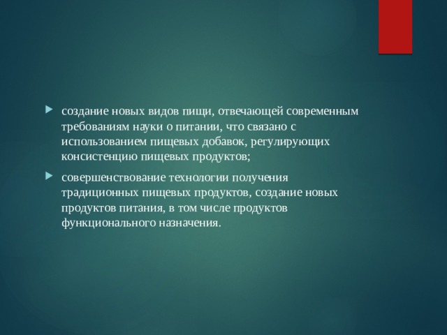 создание новых видов пищи, отвечающей современным требованиям науки о питании, что связано с использованием пищевых добавок, регулирующих консистенцию пищевых продуктов; совершенствование технологии получения традиционных пищевых продуктов, создание новых продуктов питания, в том числе продуктов функционального назначения. 