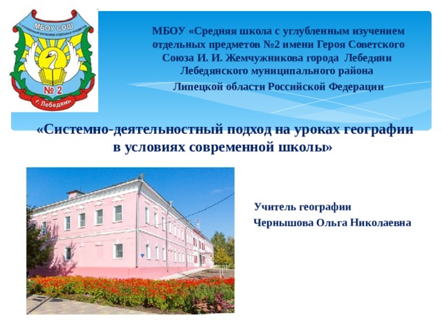   МБОУ «Средняя школа с углубленным изучением отдельных предметов №2 имени Героя Советского Союза И. И. Жемчужникова города Лебедяни Лебедянского муниципального района Липецкой области Российской Федерации «Системно-деятельностный подход на уроках географии в условиях современной школы»   Учитель географии Чернышова Ольга Николаевна 