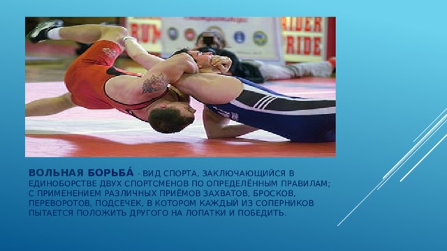 Вольная борьба́ - вид спорта, заключающийся в единоборстве двух спортсменов по определённым правилам; с применением различных приёмов захватов, бросков, переворотов, подсечек, в котором каждый из соперников пытается положить другого на лопатки и победить. 