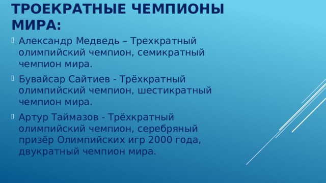 Троекратные чемпионы мира:   Александр Медведь – Трехкратный олимпийский чемпион, семикратный чемпион мира. Бувайсар Сайтиев - Трёхкратный олимпийский чемпион, шестикратный чемпион мира. Артур Таймазов - Трёхкратный олимпийский чемпион, серебряный призёр Олимпийских игр 2000 года, двукратный чемпион мира. 