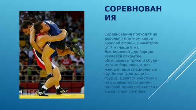 Соревнования Соревнования проходят на довольно плотном ковре круглой формы, диаметром от 7 м (чаще 9 м). Экипировкой для борцов является открытое облегающее трико и обувь - мягкие борцовки, а для женщин еще специальные футболки (для защиты груди). Делятся участники по весовым категориям, половой принадлежности и возрастным группам. 