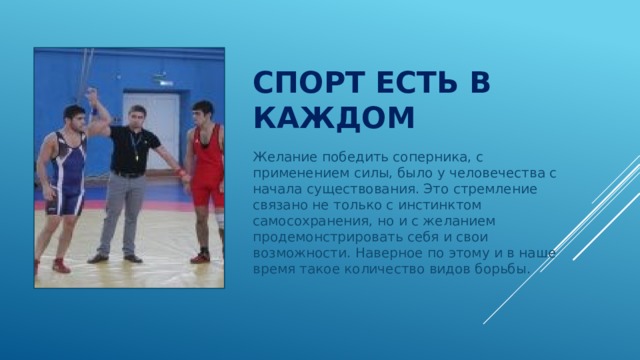 Спорт есть в каждом Желание победить соперника, с применением силы, было у человечества с начала существования. Это стремление связано не только с инстинктом самосохранения, но и с желанием продемонстрировать себя и свои возможности. Наверное по этому и в наше время такое количество видов борьбы. 