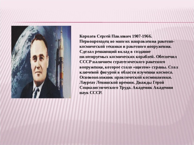 Королев Сергей Павлович 1907-1966. Первопроходец во многих направления ракетно-космической техники и ракетного вооружения. Сделал решающий вклад в создание пилотируемых космических кораблей. Обеспечил СССР наличием стратегического ракетного вооружения, которое стало «щитом» страны. Стал ключевой фигурой в области изучения космоса. Основоположник практической космонавтики. Лауреат Ленинской премии. Дважды Герой Социалистического Труда. Академик Академии наук СССР.  