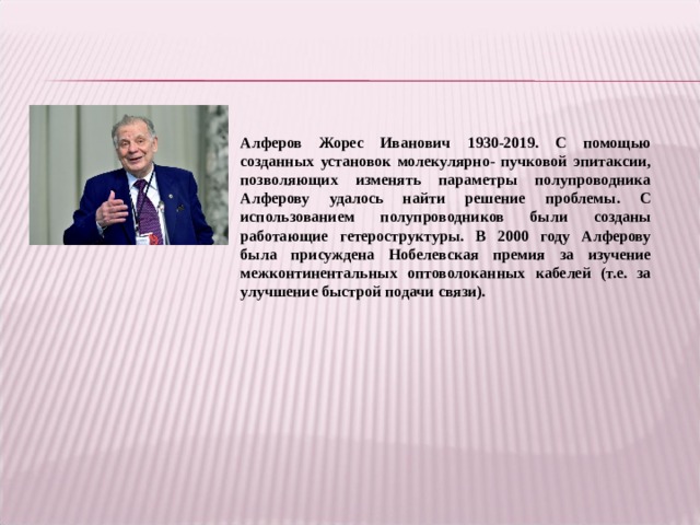 Алферов Жорес Иванович 1930-2019. С помощью созданных установок молекулярно- пучковой эпитаксии, позволяющих изменять параметры полупроводника Алферову удалось найти решение проблемы. С использованием полупроводников были созданы работающие гетероструктуры. В 2000 году Алферову была присуждена Нобелевская премия за изучение межконтинентальных оптоволоканных кабелей (т.е. за улучшение быстрой подачи связи).  