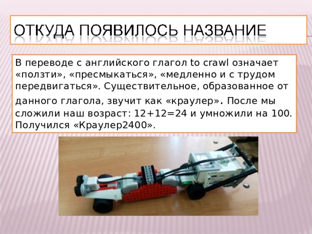 В переводе с английского глагол to crawl означает «ползти», «пресмыкаться», «медленно и с трудом передвигаться». Существительное, образованное от данного глагола, звучит как «краулер» .  После мы сложили наш возраст: 12+12=24 и умножили на 100. Получился «Краулер2400». 