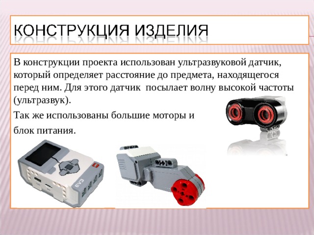 В конструкции проекта использован ультразвуковой датчик, который определяет расстояние до предмета, находящегося перед ним. Для этого датчик посылает волну высокой частоты (ультразвук). Так же использованы большие моторы и блок питания. 