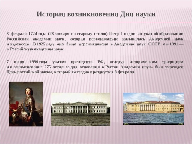 История возникновения Дня науки 8 февраля 1724 года (28 января по старому стилю) Петр I подписал указ об образовании Российской академии наук, которая первоначально называлась Академией наук и художеств. В 1925 году она была переименована в Академию наук СССР, а в 1991 — в Российскую академию наук. 7 июня 1999 года указом президента РФ, «следуя историческим традициям и в ознаменование 275-летия со дня основания в России Академии наук» был учрежден День российской науки, который ежегодно празднуется 8 февраля. 