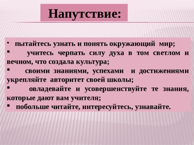  Напутствие:  пытайтесь узнать и понять окружающий мир;  учитесь черпать силу духа в том светлом и вечном, что создала культура;  своими знаниями, успехами и достижениями укрепляйте авторитет своей школы;  овладевайте и усовершенствуйте те знания, которые дают вам учителя;  побольше читайте, интересуйтесь, узнавайте. 