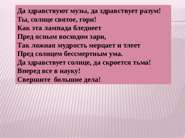 Да здравствуют музы, да здравствует разум! Ты, солнце святое, гори! Как эта лампада бледнеет Пред ясным восходом зари, Так ложная мудрость мерцает и тлеет Пред солнцем бессмертным ума. Да здравствует солнце, да скроется тьма! Вперед все в науку! Свершите большие дела! 