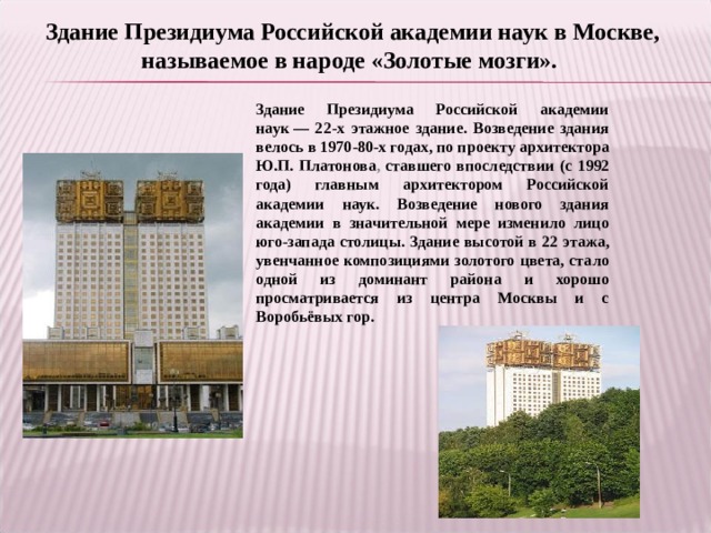 Здание Президиума Российской академии наук в Москве, называемое в народе «Золотые мозги». Здание Президиума Российской академии наук — 22-х этажное здание. Возведение здания велось в 1970-80-х годах, по проекту архитектора Ю.П. Платонова , ставшего впоследствии (с 1992 года) главным архитектором Российской академии наук. Возведение нового здания академии в значительной мере изменило лицо юго-запада столицы. Здание высотой в 22 этажа, увенчанное композициями золотого цвета, стало одной из доминант района и хорошо просматривается из центра Москвы и с Воробьёвых гор. 