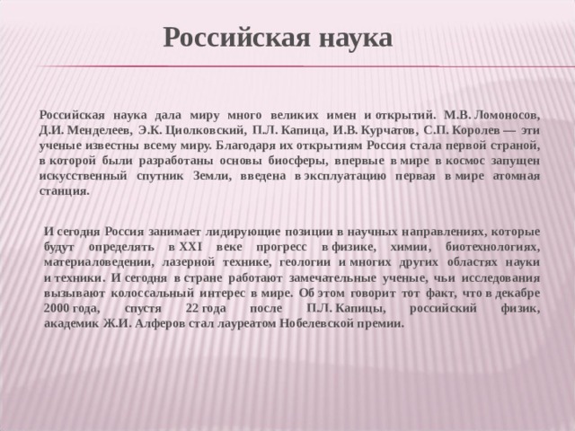 Российская наука Российская наука дала миру много великих имен и открытий. М.В. Ломоносов, Д.И. Менделеев, Э.К. Циолковский, П.Л. Капица, И.В. Курчатов, С.П. Королев — эти ученые известны всему миру. Благодаря их открытиям Россия стала первой страной, в которой были разработаны основы биосферы, впервые в мире в космос запущен искусственный спутник Земли, введена в эксплуатацию первая в мире атомная станция. И сегодня Россия занимает лидирующие позиции в научных направлениях, которые будут определять в ХХI веке прогресс в физике, химии, биотехнологиях, материаловедении, лазерной технике, геологии и многих других областях науки и техники. И сегодня в стране работают замечательные ученые, чьи исследования вызывают колоссальный интерес в мире. Об этом говорит тот факт, что в декабре 2000 года, спустя 22 года после П.Л. Капицы, российский физик, академик Ж.И. Алферов стал лауреатом Нобелевской премии. 