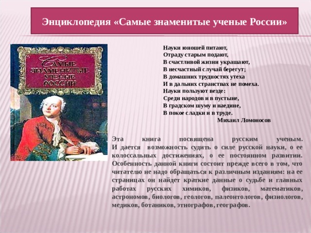 Энциклопедия «Самые знаменитые ученые России» Науки юношей питают, Отраду старым подают, В счастливой жизни украшают, В несчастный случай берегут; В домашних трудностях утеха И в дальних странствах не помеха. Науки пользуют везде: Среди народов и в пустыне, В градском шуму и наедине, В покое сладки и в труде.   Михаил Ломоносов Эта книга посвящена русским ученым.  И дается возможность судить о силе русской науки, о ее колоссальных достижениях, о ее постоянном развитии.  Особенность данной книги состоит прежде всего в том, что читателю не надо обращаться к различным изданиям: на ее страницах он найдет краткие данные о судьбе и главных работах русских химиков, физиков, математиков, астрономов, биологов, геологов, палеонтологов, физиологов, медиков, ботаников, этнографов, географов. 