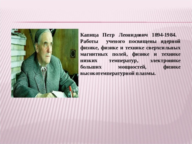 Капица Петр Леонидович 1894-1984. Работы ученого посвящены ядерной физике, физике и технике сверхсильных магнитных полей, физике и технике низких температур, электронике больших мощностей, физике высокотемпературной плазмы. 