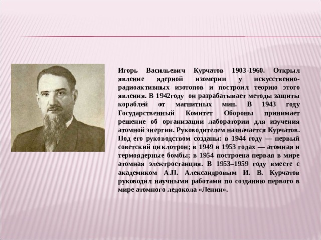 Игорь Васильевич Курчатов 1903-1960. Открыл явление ядерной изомерии у искусственно-радиоактивных изотопов и построил теорию этого явления. В 1942году он разрабатывает методы защиты кораблей от магнитных мин. В 1943 году Государственный Комитет Обороны принимает решение об организации лаборатории для изучения атомной энергии. Руководителем назначается Курчатов. Под его руководством созданы: в 1944 году — первый советский циклотрон; в 1949 и 1953 годах — атомная и термоядерные бомбы; в 1954 построена первая в мире атомная электростанция. В 1953–1959 году вместе с академиком А.П. Александровым И. В. Курчатов руководил научными работами по созданию первого в мире атомного ледокола «Ленин».  