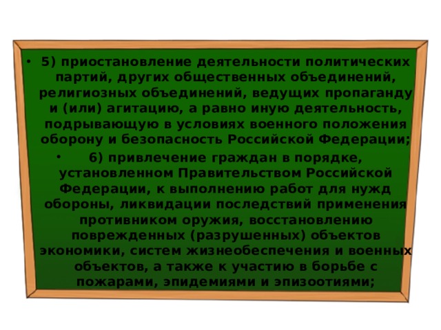5) приостановление деятельности политических партий, других общественных объединений, религиозных объединений, ведущих пропаганду и (или) агитацию, а равно иную деятельность, подрывающую в условиях военного положения оборону и безопасность Российской Федерации; 6) привлечение граждан в порядке, установленном Правительством Российской Федерации, к выполнению работ для нужд обороны, ликвидации последствий применения противником оружия, восстановлению поврежденных (разрушенных) объектов экономики, систем жизнеобеспечения и военных объектов, а также к участию в борьбе с пожарами, эпидемиями и эпизоотиями; 
