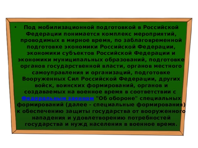 Под мобилизационной подготовкой в Российской Федерации понимается комплекс мероприятий, проводимых в мирное время, по заблаговременной подготовке экономики Российской Федерации, экономики субъектов Российской Федерации и экономики муниципальных образований, подготовке органов государственной власти, органов местного самоуправления и организаций, подготовке Вооруженных Сил Российской Федерации, других войск, воинских формирований, органов и создаваемых на военное время в соответствии с  Федеральным законом  