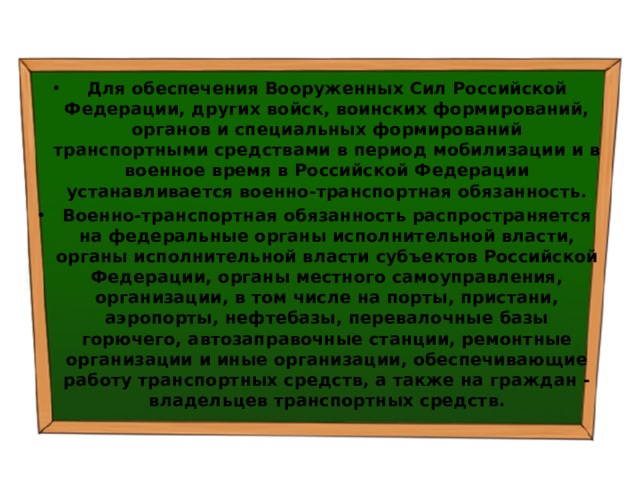 Для обеспечения Вооруженных Сил Российской Федерации, других войск, воинских формирований, органов и специальных формирований транспортными средствами в период мобилизации и в военное время в Российской Федерации устанавливается военно-транспортная обязанность. Военно-транспортная обязанность распространяется на федеральные органы исполнительной власти, органы исполнительной власти субъектов Российской Федерации, органы местного самоуправления, организации, в том числе на порты, пристани, аэропорты, нефтебазы, перевалочные базы горючего, автозаправочные станции, ремонтные организации и иные организации, обеспечивающие работу транспортных средств, а также на граждан - владельцев транспортных средств. 