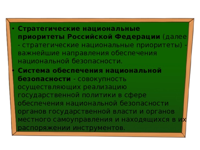 Стратегические национальные приоритеты Российской Федерации  (далее - стратегические национальные приоритеты) - важнейшие направления обеспечения национальной безопасности. Система обеспечения национальной безопасности  - совокупность осуществляющих реализацию государственной политики в сфере обеспечения национальной безопасности органов государственной власти и органов местного самоуправления и находящихся в их распоряжении инструментов. 