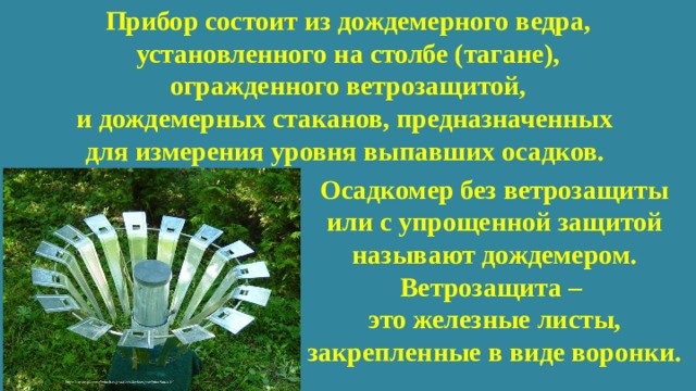 Прибор состоит из дождемерного ведра, установленного на столбе (тагане),  огражденного ветрозащитой,  и дождемерных стаканов, предназначенных  для измерения уровня выпавших осадков. Осадкомер без ветрозащиты или с упрощенной защитой называют дождемером. Ветрозащита – это железные листы, закрепленные в виде воронки. 