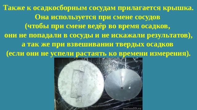 Также к осадкосборным сосудам прилагается крышка. Она используется при смене сосудов  (чтобы при смене ведёр во время осадков,  они не попадали в сосуды и не искажали результатов), а так же при взвешивании твердых осадков  (если они не успели растаять ко времени измерения). 