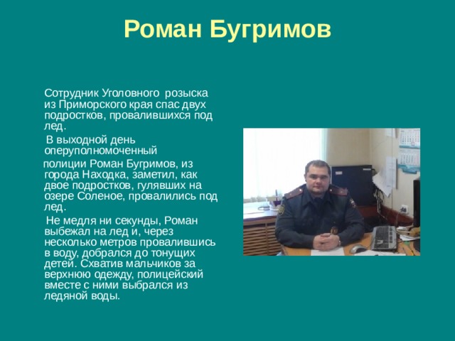 Роман Бугримов    Сотрудник Уголовного розыска из Приморского края спас двух подростков, провалившихся под лед.  В выходной день оперуполномоченный   полиции Роман Бугримов, из города Находка, заметил, как двое подростков, гулявших на озере Соленое, провалились под лед.  Не медля ни секунды, Роман выбежал на лед и, через несколько метров провалившись в воду, добрался до тонущих детей. Схватив мальчиков за верхнюю одежду, полицейский вместе с ними выбрался из ледяной воды. 
