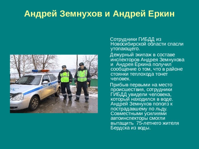 Андрей Земнухов и Андрей Еркин    Сотрудники ГИБДД из Новосибирской области спасли утопающего.  Дежурный экипаж в составе инспекторов Андрея Земнухова и Андрея Еркина получил сообщение о том, что в районе стоянки теплохода тонет человек.  Прибыв первыми на место происшествия, сотрудники ГИБДД увидели человека, который находился в воде. Андрей Земнухов пополз к пострадавшему по льду. Совместными усилиями автоинспекторы смогли вытащить  75-летнего жителя Бердска из воды. 