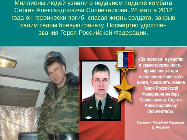 Миллионы людей узнали о недавнем подвиге комбата Сергея Александровича Солнечникова. 28 марта 2012 года он героически погиб, спасая жизнь солдата, закрыв своим телом боевую гранату. Посмертно удостоен звания Героя Российской Федерации. 