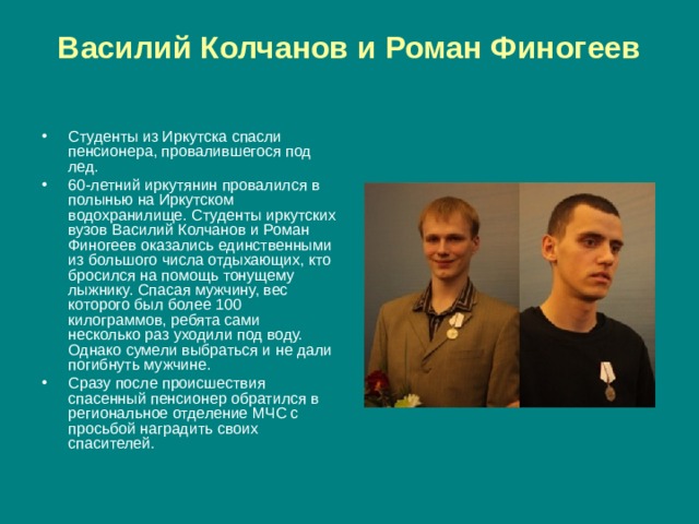 Василий Колчанов и Роман Финогеев   Студенты из Иркутска спасли пенсионера, провалившегося под лед. 60-летний иркутянин провалился в полынью на Иркутском водохранилище. Студенты иркутских вузов Василий Колчанов и Роман Финогеев оказались единственными из большого числа отдыхающих, кто бросился на помощь тонущему лыжнику. Спасая мужчину, вес которого был более 100 килограммов, ребята сами несколько раз уходили под воду. Однако сумели выбраться и не дали погибнуть мужчине. Сразу после происшествия спасенный пенсионер обратился в региональное отделение МЧС с просьбой наградить своих спасителей. 