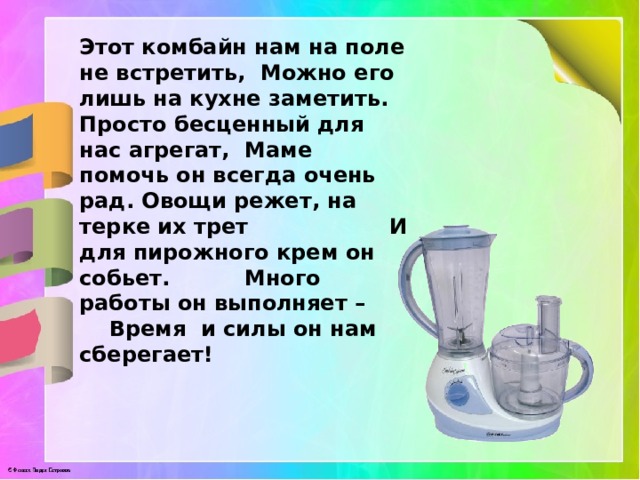 Этот комбайн нам на поле не встретить, Можно его лишь на кухне заметить. Просто бесценный для нас агрегат, Маме помочь он всегда очень рад. Овощи режет, на терке их трет И для пирожного крем он собьет. Много работы он выполняет – Время и силы он нам сберегает! 